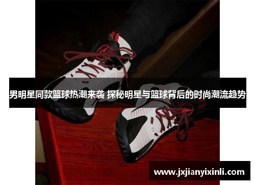 男明星同款篮球热潮来袭 探秘明星与篮球背后的时尚潮流趋势