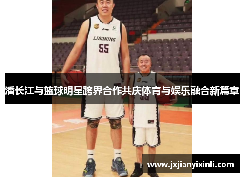 潘长江与篮球明星跨界合作共庆体育与娱乐融合新篇章