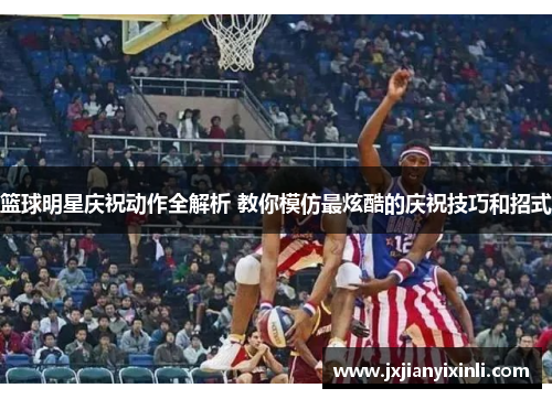 篮球明星庆祝动作全解析 教你模仿最炫酷的庆祝技巧和招式