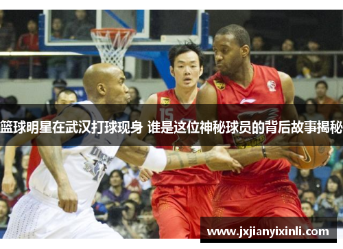 篮球明星在武汉打球现身 谁是这位神秘球员的背后故事揭秘