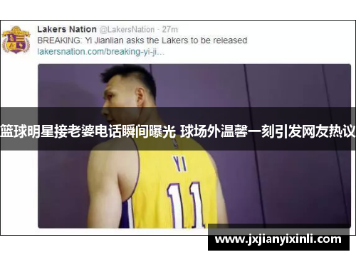 篮球明星接老婆电话瞬间曝光 球场外温馨一刻引发网友热议