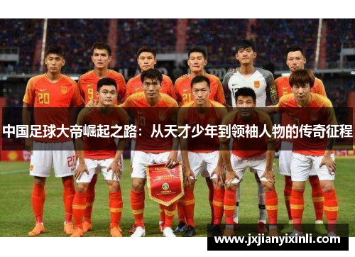 中国足球大帝崛起之路：从天才少年到领袖人物的传奇征程